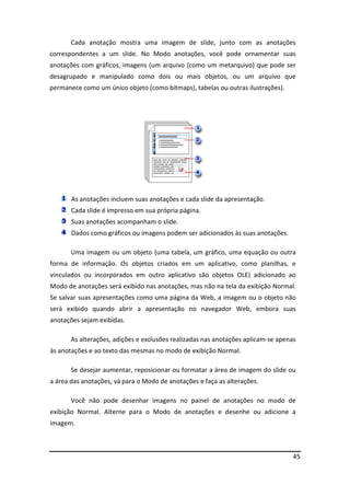 45
Cada anotação mostra uma imagem de slide, junto com as anotações
correspondentes a um slide. No Modo anotações, você pode ornamentar suas
anotações com gráficos, imagens (um arquivo (como um metarquivo) que pode ser
desagrupado e manipulado como dois ou mais objetos, ou um arquivo que
permanece como um único objeto (como bitmaps), tabelas ou outras ilustrações).
As anotações incluem suas anotações e cada slide da apresentação.
Cada slide é impresso em sua própria página.
Suas anotações acompanham o slide.
Dados como gráficos ou imagens podem ser adicionados às suas anotações.
Uma imagem ou um objeto (uma tabela, um gráfico, uma equação ou outra
forma de informação. Os objetos criados em um aplicativo, como planilhas, e
vinculados ou incorporados em outro aplicativo são objetos OLE) adicionado ao
Modo de anotações será exibido nas anotações, mas não na tela da exibição Normal.
Se salvar suas apresentações como uma página da Web, a imagem ou o objeto não
será exibido quando abrir a apresentação no navegador Web, embora suas
anotações sejam exibidas.
As alterações, adições e exclusões realizadas nas anotações aplicam-se apenas
às anotações e ao texto das mesmas no modo de exibição Normal.
Se desejar aumentar, reposicionar ou formatar a área de imagem do slide ou
a área das anotações, vá para o Modo de anotações e faça as alterações.
Você não pode desenhar imagens no painel de anotações no modo de
exibição Normal. Alterne para o Modo de anotações e desenhe ou adicione a
imagem.
 