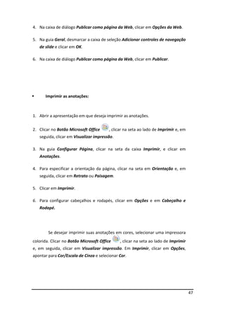 47
4. Na caixa de diálogo Publicar como página da Web, clicar em Opções da Web.
5. Na guia Geral, desmarcar a caixa de seleção Adicionar controles de navegação
de slide e clicar em OK.
6. Na caixa de diálogo Publicar como página da Web, clicar em Publicar.
 Imprimir as anotações:
1. Abrir a apresentação em que deseja imprimir as anotações.
2. Clicar no Botão Microsoft Office , clicar na seta ao lado de Imprimir e, em
seguida, clicar em Visualizar impressão.
3. Na guia Configurar Página, clicar na seta da caixa Imprimir, e clicar em
Anotações.
4. Para especificar a orientação da página, clicar na seta em Orientação e, em
seguida, clicar em Retrato ou Paisagem.
5. Clicar em Imprimir.
6. Para configurar cabeçalhos e rodapés, clicar em Opções e em Cabeçalho e
Rodapé.
Se desejar imprimir suas anotações em cores, selecionar uma impressora
colorida. Clicar no Botão Microsoft Office , clicar na seta ao lado de Imprimir
e, em seguida, clicar em Visualizar impressão. Em Imprimir, clicar em Opções,
apontar para Cor/Escala de Cinza e selecionar Cor.
 