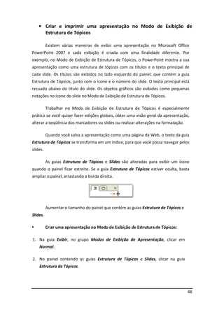 48
• Criar e imprimir uma apresentação no Modo de Exibição de
Estrutura de Tópicos
Existem várias maneiras de exibir uma apresentação no Microsoft Office
PowerPoint 2007 e cada exibição é criada com uma finalidade diferente. Por
exemplo, no Modo de Exibição de Estrutura de Tópicos, o PowerPoint mostra a sua
apresentação como uma estrutura de tópicos com os títulos e o texto principal de
cada slide. Os títulos são exibidos no lado esquerdo do painel, que contém a guia
Estrutura de Tópicos, junto com o ícone e o número do slide. O texto principal está
recuado abaixo do título do slide. Os objetos gráficos são exibidos como pequenas
notações no ícone do slide no Modo de Exibição de Estrutura de Tópicos.
Trabalhar no Modo de Exibição de Estrutura de Tópicos é especialmente
prático se você quiser fazer edições globais, obter uma visão geral da apresentação,
alterar a seqüência dos marcadores ou slides ou realizar alterações na formatação.
Quando você salva a apresentação como uma página da Web, o texto da guia
Estrutura de Tópicos se transforma em um índice, para que você possa navegar pelos
slides.
As guias Estrutura de Tópicos e Slides são alteradas para exibir um ícone
quando o painel ficar estreito. Se a guia Estrutura de Tópicos estiver oculta, basta
ampliar o painel, arrastando a borda direita.
Aumentar o tamanho do painel que contém as guias Estrutura de Tópicos e
Slides.
 Criar uma apresentação no Modo de Exibição de Estrutura de Tópicos:
1. Na guia Exibir, no grupo Modos de Exibição de Apresentação, clicar em
Normal.
2. No painel contendo as guias Estrutura de Tópicos e Slides, clicar na guia
Estrutura de Tópicos.
 