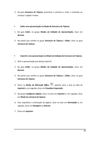 49
3. Na guia Estrutura de Tópicos, posicionar o ponteiro e colar o conteúdo ou
começar a digitar o texto.
 Exibir uma apresentação no Modo de Estrutura de Tópicos:
1. Na guia Exibir, no grupo Modos de Exibição de Apresentação, clicar em
Normal.
2. No painel que contém as guias Estrutura de Tópicos e Slides, clicar na guia
Estrutura de Tópicos.
 Imprimir uma apresentação no Modo de Exibição de Estrutura de Tópicos:
1. Abrir a apresentação que deseja imprimir.
2. Na guia Exibir, no grupo Modos de Exibição de Apresentação, clicar em
Normal.
3. No painel que contém as guias Estrutura de Tópicos e Slides, clicar na guia
Estrutura de Tópicos.
4. Clicar no Botão do Microsoft Office , apontar para a seta ao lado de
Imprimir e, em seguida, clicar em Visualizar Impressão.
5. No grupo Configurar página, clicar na seta em Imprimir e, em seguida, clicar
em Modo de estrutura de tópicos.
6. Para especificar a orientação da página, clicar na seta em Orientação e, em
seguida, clicar em Paisagem ou Retrato.
7. Clicar em Imprimir.
 