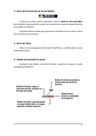 5
2 – Barra de Ferramentas de Acesso Rápido
Localiza-se no canto superior esquerdo ao lado do Botão do Microsoft Office
(local padrão), é personalizável e contém um conjunto de comandos independentes da
guia exibida no momento.
É possível adicionar botões que representam comandos à barra e mover a barra
de um dos dois locais possíveis.
3 – Barra de Título
Exibe o nome do programa ( Microsoft PowerPoint) e, também exibe o nome
do documento ativo.
4 – Botões de Comando da Janela
Acionando esses botões, é possível minimizar, maximizar e restaurar a janela
do programa PowerPoint.
 