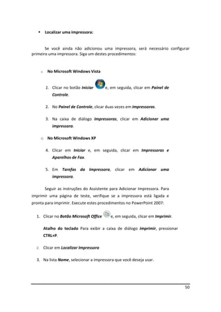 50
 Localizar uma impressora:
Se você ainda não adicionou uma impressora, será necessário configurar
primeiro uma impressora. Siga um destes procedimentos:
o No Microsoft Windows Vista
1. Clicar no botão Iniciar e, em seguida, clicar em Painel de
Controle.
2. No Painel de Controle, clicar duas vezes em Impressoras.
3. Na caixa de diálogo Impressoras, clicar em Adicionar uma
impressora.
o No Microsoft Windows XP
4. Clicar em Iniciar e, em seguida, clicar em Impressoras e
Aparelhos de Fax.
5. Em Tarefas da Impressora, clicar em Adicionar uma
impressora.
Seguir as instruções do Assistente para Adicionar Impressora. Para
imprimir uma página de teste, verifique se a impressora está ligada e
pronta para imprimir. Execute estes procedimentos no PowerPoint 2007:
1. Clicar no Botão Microsoft Office e, em seguida, clicar em Imprimir.
Atalho do teclado Para exibir a caixa de diálogo Imprimir, pressionar
CTRL+P.
2. Clicar em Localizar Impressora.
3. Na lista Nome, selecionar a impressora que você deseja usar.
 