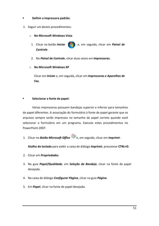 51
 Definir a impressora padrão:
1. Seguir um destes procedimentos:
o No Microsoft Windows Vista
1. Clicar no botão Iniciar e, em seguida, clicar em Painel de
Controle.
2. No Painel de Controle, clicar duas vezes em Impressoras.
o No Microsoft Windows XP
Clicar em Iniciar e, em seguida, clicar em Impressoras e Aparelhos de
Fax.
 Selecionar a fonte de papel:
Várias impressoras possuem bandejas superior e inferior para tamanhos
de papel diferentes. A associação do formulário à fonte de papel garante que os
arquivos sempre serão impressos no tamanho de papel correto quando você
selecionar o formulário em um programa. Execute estes procedimentos no
PowerPoint 2007:
1. Clicar no Botão Microsoft Office e, em seguida, clicar em Imprimir.
Atalho do teclado para exibir a caixa de diálogo Imprimir, pressionar CTRL+O.
2. Clicar em Propriedades.
3. Na guia Papel/Qualidade, em Seleção da Bandeja, clicar na fonte de papel
desejada.
4. Na caixa de diálogo Configurar Página, clicar na guia Página.
5. Em Papel, clicar na fonte de papel desejada.
 