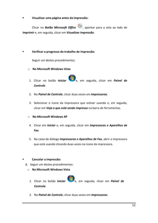 52
 Visualizar uma página antes da impressão:
Clicar no Botão Microsoft Office , apontar para a seta ao lado de
Imprimir e, em seguida, clicar em Visualizar Impressão.
 Verificar o progresso do trabalho de impressão:
Seguir um destes procedimentos:
o No Microsoft Windows Vista
1. Clicar no botão Iniciar e, em seguida, clicar em Painel de
Controle.
2. No Painel de Controle, clicar duas vezes em Impressoras.
3. Selecionar o ícone da impressora que estiver usando e, em seguida,
clicar em Veja o que está sendo impresso na barra de ferramentas.
o No Microsoft Windows XP
4. Clicar em Iniciar e, em seguida, clicar em Impressoras e Aparelhos de
Fax.
5. Na caixa de diálogo Impressoras e Aparelhos de Fax, abrir a impressora
que está usando clicando duas vezes no ícone da impressora.
 Cancelar a impressão:
1. Seguir um destes procedimentos:
o No Microsoft Windows Vista
1. Clicar no botão Iniciar e, em seguida, clicar em Painel de
Controle.
2. No Painel de Controle, clicar duas vezes em Impressoras.
 