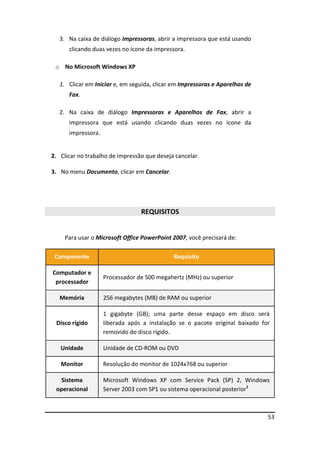 53
3. Na caixa de diálogo Impressoras, abrir a impressora que está usando
clicando duas vezes no ícone da impressora.
o No Microsoft Windows XP
1. Clicar em Iniciar e, em seguida, clicar em Impressoras e Aparelhos de
Fax.
2. Na caixa de diálogo Impressoras e Aparelhos de Fax, abrir a
impressora que está usando clicando duas vezes no ícone da
impressora.
2. Clicar no trabalho de impressão que deseja cancelar.
3. No menu Documento, clicar em Cancelar.
REQUISITOS
Para usar o Microsoft Office PowerPoint 2007, você precisará de:
Componente Requisito
Computador e
processador
Processador de 500 megahertz (MHz) ou superior
Memória 256 megabytes (MB) de RAM ou superior
Disco rígido
1 gigabyte (GB); uma parte desse espaço em disco será
liberada após a instalação se o pacote original baixado for
removido do disco rígido.
Unidade Unidade de CD-ROM ou DVD
Monitor Resolução do monitor de 1024x768 ou superior
Sistema
operacional
Microsoft Windows XP com Service Pack (SP) 2, Windows
Server 2003 com SP1 ou sistema operacional posterior1
 