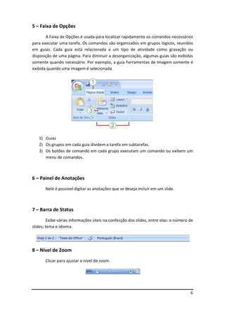 6
5 – Faixa de Opções
A Faixa de Opções é usada para localizar rapidamente os comandos necessários
para executar uma tarefa. Os comandos são organizados em grupos lógicos, reunidos
em guias. Cada guia está relacionada a um tipo de atividade como gravação ou
disposição de uma página. Para diminuir a desorganização, algumas guias são exibidas
somente quando necessário. Por exemplo, a guia Ferramentas de Imagem somente é
exibida quando uma imagem é selecionada.
1) Guias
2) Os grupos em cada guia dividem a tarefa em subtarefas.
3) Os botões de comando em cada grupo executam um comando ou exibem um
menu de comandos.
6 – Painel de Anotações
Nele é possível digitar as anotações que se deseja incluir em um slide.
7 – Barra de Status
Exibe várias informações úteis na confecção dos slides, entre elas: o número de
slides; tema e idioma.
8 – Nível de Zoom
Clicar para ajustar o nível de zoom.
 