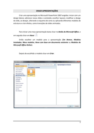 7
CRIAR APRESENTAÇÕES
Criar uma apresentação no Microsoft PowerPoint 2007 engloba: iniciar com um
design básico; adicionar novos slides e conteúdo; escolher layouts; modificar o design
do slide, se desejar, alterando o esquema de cores ou aplicando diferentes modelos de
estrutura e criar efeitos, como transições de slides animados.
Para iniciar uma nova apresentação basta clicar no Botão do Microsoft Office, e
em seguida clicar em Novo .
Então escolher um modelo para a apresentação (Em Branco, Modelos
Instalados, Meus modelos, Novo com base em documento existente ou Modelos do
Microsoft Office Online).
Depois de escolhido o modelo clicar em Criar.
 