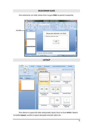 8
SELECIONAR SLIDE
Para selecionar um slide, basta clicar na guia Slide no painel à esquerda.
LAYOUT
Para alterar o Layout do slide selecionado, basta clicar na Guia Início e depois
no botão Layout, escolha o layout desejado clicando sobre ele.
 