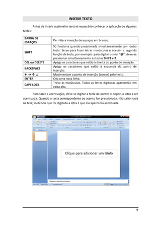 9
INSERIR TEXTO
Antes de inserir o primeiro texto é necessário conhecer a aplicação de algumas
teclas:
BARRA DE
ESPAÇOS
Permite a inserção de espaços em branco.
SHIFT
Só funciona quando pressionada simultaneamente com outra
tecla. Serve para fazer letras maiúsculas e acessar a segunda
função da tecla, por exemplo: para digitar o sinal “@”, deve-se
pressionar simultaneamente as teclas SHIFT e 2.
DEL ou DELETE Apaga os caracteres que estão à direita do ponto de inserção.
BACKSPACE
Apaga os caracteres que estão à esquerda do ponto de
inserção.
← → ↑ ↓ Movimentam o ponto de inserção (cursor) pelo texto.
ENTER Cria uma nova linha.
CAPS LOCK
Trava as maiúsculas. Todas as letras digitadas aparecerão em
caixa alta.
Para fazer a acentuação, deve-se digitar a tecla de acento e depois a letra a ser
acentuada. Quando a tecla correspondente ao acento for pressionada, não sairá nada
na tela; só depois que for digitada a letra é que ela aparecerá acentuada.
 