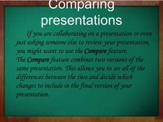 Comparing
presentations
If you are collaborating on a presentation or even
just asking someone else to review your presentation,
you might want to use the Compare feature.
The Compare feature combines two versions of the
same presentation. This allows you to see all of the
differences between the two and decide which
changes to include in the final version of your
presentation.
 