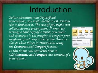 Introduction
Before presenting your PowerPoint
presentation, you might decide to ask someone
else to look over it. The two of you might even
collaborate on a presentation. If you were
revising a hard copy of a report, you might
add comments in the margins or compare your
rough and final drafts side by side. You can
also do these things in PowerPoint using
the Comments and Compare features.
In this lesson, you will learn how to
add Comments and Compare two versions of a
presentation.
 