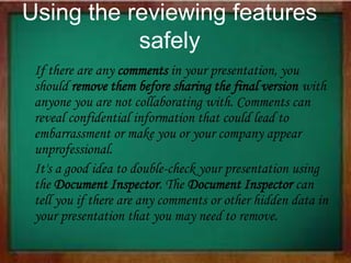 Using the reviewing features
safely
If there are any comments in your presentation, you
should remove them before sharing the final version with
anyone you are not collaborating with. Comments can
reveal confidential information that could lead to
embarrassment or make you or your company appear
unprofessional.
It's a good idea to double-check your presentation using
the Document Inspector. The Document Inspector can
tell you if there are any comments or other hidden data in
your presentation that you may need to remove.
 