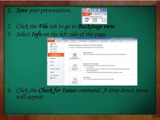 1. Save your presentation.
2. Click the File tab to go to Backstage view.
3. Select Info on the left side of the page.
4. Click the Check for Issues command. A drop-down menu
will appear.
 