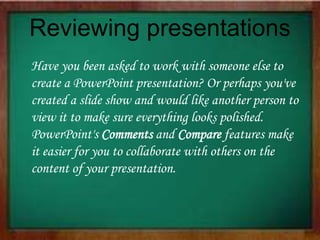 Reviewing presentations
Have you been asked to work with someone else to
create a PowerPoint presentation? Or perhaps you've
created a slide show and would like another person to
view it to make sure everything looks polished.
PowerPoint's Comments and Compare features make
it easier for you to collaborate with others on the
content of your presentation.
 