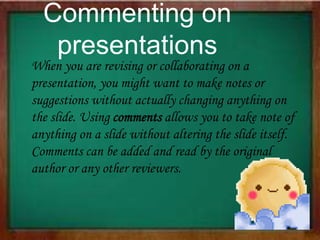 When you are revising or collaborating on a
presentation, you might want to make notes or
suggestions without actually changing anything on
the slide. Using comments allows you to take note of
anything on a slide without altering the slide itself.
Comments can be added and read by the original
author or any other reviewers.
Commenting on
presentations
 