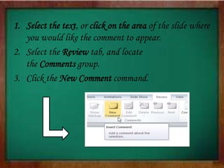 1. Select the text, or click on the area of the slide where
you would like the comment to appear.
2. Select the Review tab, and locate
the Comments group.
3. Click the New Comment command.
 