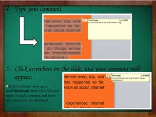4. Type your comment.
5. Click anywhere on the slide, and your comment will
appear.
Added comments show up as
small thumbnails rather than full-sized
notes. To read a comment, just hover
your mouse over the thumbnail.
 
