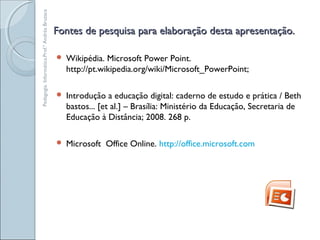 Fontes de pesquisa para elaboração desta apresentação.Fontes de pesquisa para elaboração desta apresentação.
 Wikipédia. Microsoft Power Point.
http://pt.wikipedia.org/wiki/Microsoft_PowerPoint;
 Introdução a educação digital: caderno de estudo e prática / Beth
bastos... [et al.] – Brasília: Ministério da Educação, Secretaria de
Educação à Distância; 2008. 268 p.
 Microsoft Office Online. http://office.microsoft.com
Pedagogia.Informática.Prof.ªAndréaBruzaca
 