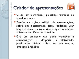Criador de apresentaçõesCriador de apresentações
Usado em seminários, palestras, reuniões de
trabalho e aulas;
Permite a criação e exibição de apresentações,
sobre um determinado tema, podendo usar
imagens, sons, textos e vídeos, que podem ser
animados de diferentes maneiras.
Cria um ambiente que pode promover a
aprendizagem - desperta a afetividade,
produzindo efeitos sobre os sentimentos,
emoções e reações.
Pedagogia.Informática.Prof.ªAndréaBruzaca
 