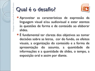 Qual é o desafio?Qual é o desafio?
Aproveitar as características de expressão da
linguagem visual e/ou audiovisual e estar atentos
às questões de forma e de conteúdo ao elaborar
slides.
É fundamental ter clareza dos objetivos ao tomar
decisões sobre as letras, cor do fundo, os efeitos
visuais, a organização do conteúdo e a forma de
apresentação do assunto, a quantidade de
informações e a quantidade de slides, o tempo, a
exposição oral e assim por diante.
Pedagogia.Informática.Prof.ªAndréaBruzaca
 