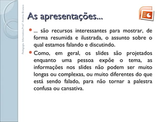 As apresentações...As apresentações...
... são recursos interessantes para mostrar, de
forma resumida e ilustrada, o assunto sobre o
qual estamos falando e discutindo.
Como, em geral, os slides são projetados
enquanto uma pessoa expõe o tema, as
informações nos slides não podem ser muito
longas ou complexas, ou muito diferentes do que
está sendo falado, para não tornar a palestra
confusa ou cansativa.
Pedagogia.Informática.Prof.ªAndréaBruzaca
 