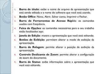 1. Barra de título: exibe o nome de arquivo da apresentação que
está sendo editada e o nome do software que você está usando.
2. Botão Office: Novo, Abrir, Salvar como, Imprimir e Fechar.
3. Barra de Ferramentas de Acesso Rápido: os comandos
usados com freqüência.
4. Faixa de Opções: os comandos necessários para o seu trabalho
estão localizados aqui.
5. Janela de Edição: mostra a apresentação que você está editando.
6. Botões de Exibição: permitem alterar o modo de exibição da
apresentação.
7. Barra de Rolagem: permite alterar a posição de exibição da
apresentação.
8. Controle Deslizante de Zoom: permite alterar a configuração
de zoom do documento.
9. Barra de Status: exibe informações sobre a apresentação que
você está editando.
Pedagogia.Informática.Prof.ªAndréaBruzaca
 
