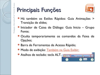 Principais FunçõesPrincipais Funções
 Há também os Estilos Rápidos: Guia Animações >
Transição de slides;
 Iniciador de Caixa de Diálogo: Guia Inicio – Grupo
Fonte;
 Oculta temporariamente os comandos da Faixa de
Opções;
 Barra de Ferramentas de Acesso Rápido;
 Modo de exibição: Também na Guia Exibir;
 Atalhos de teclado: tecla ALT.
Pedagogia.Informática.Prof.ªAndréaBruzaca
 