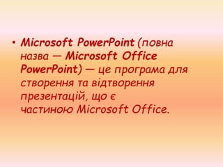 • Microsoft PowerPoint (повна
назва — Microsoft Office
PowerPoint) — це програма для
створення та відтворення
презентацій, що є
частиною Microsoft Office.
 