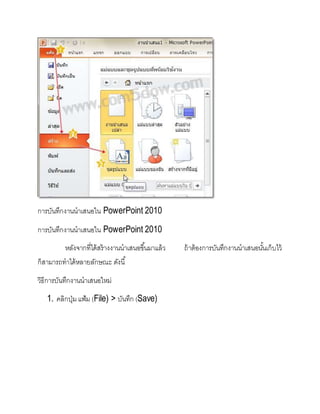 การบันทึกงานนาเสนอใน PowerPoint 2010
การบันทึกงานนาเสนอใน PowerPoint 2010
หลังจากที่ได้สร้างงานนาเสนอขึ้นมาแล้ว ถ้าต้องการบันทึกงานนาเสนอนั้นเก็บไว้
ก็สามารถทาได้หลายลักษณะ ดังนี้
วิธีการบันทึกงานนาเสนอใหม่
1. คลิกปุ่มแฟ้ม (File) > บันทึก (Save)
 