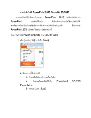 การบันทึกไฟล์ PowerPoint 2010 เป็ นเวอร์ชัน 97-2003
หากเรานาไฟล์ที่บันทึกจากโปรแกรม PowerPoint 2010 ไปเปิดกับโปรแกรม
PowerPoint เวอร์ชันที่ต่ากว่า จาทาให้ไม่สามารถเปิดใช้งานไฟล์นั้นได้
หากต้องการนาไปเปิดกับเวอร์ชันที่ต่ากว่าต้องทาการบันทึกอีกรูปแบบหนึ่ง ซึ่งโปรแกรม
PowerPoint 2010 นั้นก็มีมาให้อยู่แล้ว มีขั้นตอนดังนี้
วิธีการบันทึกไฟล์ PowerPoint 2010 เป็นเวอร์ชัน 97-2003
1. คลิกปุ่ม แฟ้ม (File) > บันทึก (Save)
2. เลือกสถานที่จัดเก็บไฟล์
3. กาหนดชื่อไฟล์งานนาเสนอที่จะบันทึก
4. กาหนดชนิดของไฟล์ให้เป็น PowerPoint 97-2003
Presentation
5. คลิกปุ่มบันทึก (Save)
 