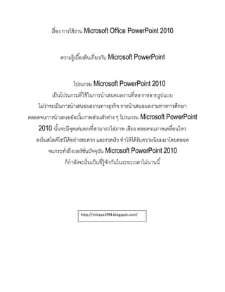 เรื่อง การใช้งาน Microsoft Office PowerPoint 2010
ความรู้เบื้องต้นเกี่ยวกับ Microsoft PowerPoint
โปรแกรม Microsoft PowerPoint 2010
เป็นโปรแกรมที่ใช้ในการนาเสนอผลงานที่หลากหลายรูปแบบ
ไม่ว่าจะเป็นการนาเสนอผลงานทางธุรกิจ การนาเสนอผลงานทางการศึกษา
ตลอดจนการนาเสนออัลบั้มภาพส่วนตัวต่าง ๆ โปรแกรม Microsoft PowerPoint
2010 นั้นจะมีจุดเด่นตรงที่สามารถใส่ภาพ เสียง ตลอดจนภาพเคลื่อนไหว
ลงในสไลด์โชว์ได้อย่างสะดวก และรวดเร็ว ทาให้ได้รับความนิยมมาโดยตลอด
จนกระทั่งถึงเวอร์ชั่นปัจจุบัน Microsoft PowerPoint 2010
ก็กาลังจะเริ่มเป็นที่รู้จักกันในระยะเวลาไม่นานนี้
http://nittaya1994.blogspot.com/
 