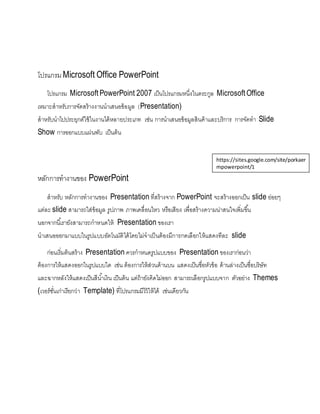 โปรแกรม Microsoft Office PowerPoint
โปรแกรม Microsoft PowerPoint 2007 เป็นโปรแกรมหนึ่งในตระกูล Microsoft Office
เหมาะสาหรับการจัดสร้างงานนาเสนอข้อมูล (Presentation)
สาหรับนาไปประยุกต์ใช้ในงานได้หลายประเภท เช่น การนาเสนอข้อมูลสินค้าและบริการ การจัดทา Slide
Show การออกแบบแผ่นพับ เป็นต้น
หลักการทางานของ PowerPoint
สาหรับ หลักการทางานของ Presentation ที่สร้างจาก PowerPoint จะสร้างออกเป็น slide ย่อยๆ
แต่ละ slide สามารถใส่ข้อมูล รูปภาพ ภาพเคลื่อนไหว หรือเสียง เพื่อสร้างความน่าสนใจเพิ่มขึ้น
นอกจากนี้เรายังสามารถกาหนดให้ Presentation ของเรา
นาเสนอออกมาแบบในรูปแบบอัตโนมัติได้โดยไม่จาเป็นต้องมีการกดเลือกให้แสดงทีละ slide
ก่อนเริ่มต้นสร้าง Presentation ควรกาหนดรูปแบบของ Presentation ของเราก่อนว่า
ต้องการให้แสดงออกในรูปแบบใด เช่น ต้องการให้ส่วนด้านบน แสดงเป็นชื่อหัวข้อ ด้านล่างเป็นชื่อบริษัท
และฉากหลังให้แสดงเป็นสีน้าเงิน เป็นต้น แต่ถ้ายังคิดไม่ออก สามารถเลือกรูปแบบจาก ตัวอย่าง Themes
(เวอร์ชั่นเก่าเรียกว่า Template) ที่โปรแกรมมีไว้ให้ได้ เช่นเดียวกัน
https://sites.google.com/site/porkaer
mpowerpoint/1
 