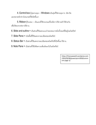 4. Control box (ปุ่มควบคุม) = Windows เป็นปุ่มที่ใช้ควบคุมการ เปิด-ปิด
และขยายหน้าต่างโปรแกรมที่ได้เปิดขึ้นมา
5. Ribbon (ริบบอน) = เป็นแถบที่ใช้รวบรวมเครื่องมือการใช้งานเข้าไว้ด้วยกัน
เพื่อให้สะดวกต่อการใช้งาน
6. Slide and outline = เป็นส่วนที่ใช้แสดงแบบจาลองของภาพนิ่งทั้งหมดที่มีอยู่ในสไลด์โชว์
7. Slide Pane = เป็นพื้นที่ที่ใช้แสดงรายละเอียดของสไลด์โชว์
8. Status Bar = เป็นส่วนที่ใช้แสดงรายละเอียดของสไลด์โชว์ที่เปิดขึ้นมาใช้งาน
9. Note Pane = เป็นส่วนที่ใช้ใส่ข้อความเพิ่มเติมลงไปในสไลด์โชว์
https://thanyawee22.wordpress.com
/2012/02/06/powerpoint2010/comm
ent-page-1/
 