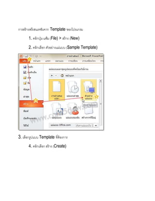 การสร้างพรีเซนเทชันจาก Template ของโปรแกรม
1. คลิกปุ่มแฟ้ม(File) > สร้าง (New)
2. คลิกเลือก ตัวอย่างแม่แบบ (Sample Template)
3. เลือกรูปแบบ Template ที่ต้องการ
4. คลิกเลือก สร้าง (Create)
 