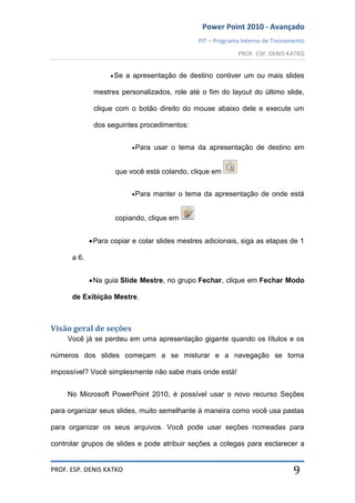 Power Point 2010 - Avançado
PIT – Programa Interno de Treinamento
PROF. ESP. DENIS KATKO
PROF. ESP. DENIS KATKO 9
Se a apresentação de destino contiver um ou mais slides
mestres personalizados, role até o fim do layout do último slide,
clique com o botão direito do mouse abaixo dele e execute um
dos seguintes procedimentos:
Para usar o tema da apresentação de destino em
que você está colando, clique em
Para manter o tema da apresentação de onde está
copiando, clique em
Para copiar e colar slides mestres adicionais, siga as etapas de 1
a 6.
Na guia Slide Mestre, no grupo Fechar, clique em Fechar Modo
de Exibição Mestre.
Visão geral de seções
Você já se perdeu em uma apresentação gigante quando os títulos e os
números dos slides começam a se misturar e a navegação se torna
impossível? Você simplesmente não sabe mais onde está!
No Microsoft PowerPoint 2010, é possível usar o novo recurso Seções
para organizar seus slides, muito semelhante à maneira como você usa pastas
para organizar os seus arquivos. Você pode usar seções nomeadas para
controlar grupos de slides e pode atribuir seções a colegas para esclarecer a
 