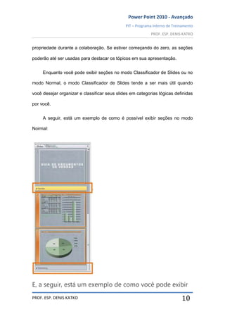 Power Point 2010 - Avançado
PIT – Programa Interno de Treinamento
PROF. ESP. DENIS KATKO
PROF. ESP. DENIS KATKO 10
propriedade durante a colaboração. Se estiver começando do zero, as seções
poderão até ser usadas para destacar os tópicos em sua apresentação.
Enquanto você pode exibir seções no modo Classificador de Slides ou no
modo Normal, o modo Classificador de Slides tende a ser mais útil quando
você desejar organizar e classificar seus slides em categorias lógicas definidas
por você.
A seguir, está um exemplo de como é possível exibir seções no modo
Normal:
E, a seguir, está um exemplo de como você pode exibir
 
