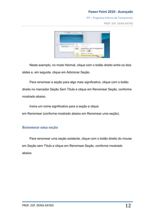 Power Point 2010 - Avançado
PIT – Programa Interno de Treinamento
PROF. ESP. DENIS KATKO
PROF. ESP. DENIS KATKO 12
Neste exemplo, no modo Normal, clique com o botão direito entre os dois
slides e, em seguida, clique em Adicionar Seção.
Para renomear a seção para algo mais significativo, clique com o botão
direito no marcador Seção Sem Título e clique em Renomear Seção, conforme
mostrado abaixo.
Insira um nome significativo para a seção e clique
em Renomear (conforme mostrado abaixo em Renomear uma seção).
Renomear uma seção
Para renomear uma seção existente, clique com o botão direito do mouse
em Seção sem Título e clique em Renomear Seção, conforme mostrado
abaixo.
 