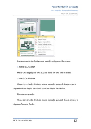 Power Point 2010 - Avançado
PIT – Programa Interno de Treinamento
PROF. ESP. DENIS KATKO
PROF. ESP. DENIS KATKO 13
Insira um nome significativo para a seção e clique em Renomear.
INÍCIO DA PÁGINA
Mover uma seção para cima ou para baixo em uma lista de slides
INÍCIO DA PÁGINA
Clique com o botão direito do mouse na seção que você deseja mover e
clique em Mover Seção Para Cima ou Mover Seção Para Baixo.
Remover uma seção
Clique com o botão direito do mouse na seção que você deseja remover e
clique emRemover Seção.
 
