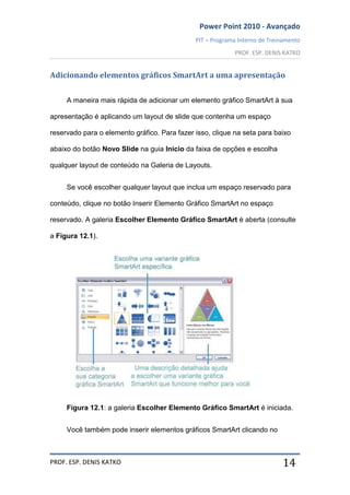 Power Point 2010 - Avançado
PIT – Programa Interno de Treinamento
PROF. ESP. DENIS KATKO
PROF. ESP. DENIS KATKO 14
Adicionando elementos gráficos SmartArt a uma apresentação
A maneira mais rápida de adicionar um elemento gráfico SmartArt à sua
apresentação é aplicando um layout de slide que contenha um espaço
reservado para o elemento gráfico. Para fazer isso, clique na seta para baixo
abaixo do botão Novo Slide na guia Início da faixa de opções e escolha
qualquer layout de conteúdo na Galeria de Layouts.
Se você escolher qualquer layout que inclua um espaço reservado para
conteúdo, clique no botão Inserir Elemento Gráfico SmartArt no espaço
reservado. A galeria Escolher Elemento Gráfico SmartArt é aberta (consulte
a Figura 12.1).
Figura 12.1: a galeria Escolher Elemento Gráfico SmartArt é iniciada.
Você também pode inserir elementos gráficos SmartArt clicando no
 