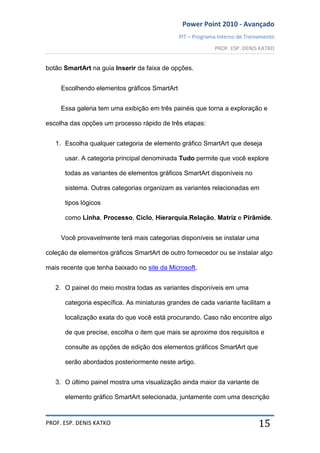 Power Point 2010 - Avançado
PIT – Programa Interno de Treinamento
PROF. ESP. DENIS KATKO
PROF. ESP. DENIS KATKO 15
botão SmartArt na guia Inserir da faixa de opções.
Escolhendo elementos gráficos SmartArt
Essa galeria tem uma exibição em três painéis que torna a exploração e
escolha das opções um processo rápido de três etapas:
1. Escolha qualquer categoria de elemento gráfico SmartArt que deseja
usar. A categoria principal denominada Tudo permite que você explore
todas as variantes de elementos gráficos SmartArt disponíveis no
sistema. Outras categorias organizam as variantes relacionadas em
tipos lógicos
como Linha, Processo, Ciclo, Hierarquia,Relação, Matriz e Pirâmide.
Você provavelmente terá mais categorias disponíveis se instalar uma
coleção de elementos gráficos SmartArt de outro fornecedor ou se instalar algo
mais recente que tenha baixado no site da Microsoft.
2. O painel do meio mostra todas as variantes disponíveis em uma
categoria específica. As miniaturas grandes de cada variante facilitam a
localização exata do que você está procurando. Caso não encontre algo
de que precise, escolha o item que mais se aproxime dos requisitos e
consulte as opções de edição dos elementos gráficos SmartArt que
serão abordados posteriormente neste artigo.
3. O último painel mostra uma visualização ainda maior da variante de
elemento gráfico SmartArt selecionada, juntamente com uma descrição
 
