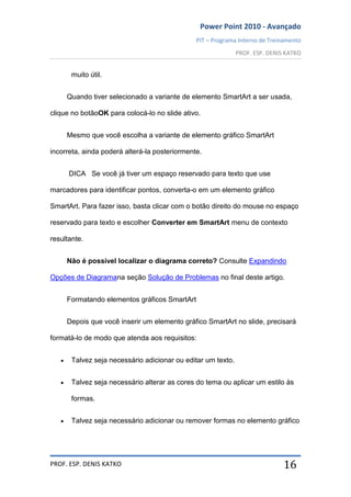 Power Point 2010 - Avançado
PIT – Programa Interno de Treinamento
PROF. ESP. DENIS KATKO
PROF. ESP. DENIS KATKO 16
muito útil.
Quando tiver selecionado a variante de elemento SmartArt a ser usada,
clique no botãoOK para colocá-lo no slide ativo.
Mesmo que você escolha a variante de elemento gráfico SmartArt
incorreta, ainda poderá alterá-la posteriormente.
DICA Se você já tiver um espaço reservado para texto que use
marcadores para identificar pontos, converta-o em um elemento gráfico
SmartArt. Para fazer isso, basta clicar com o botão direito do mouse no espaço
reservado para texto e escolher Converter em SmartArt menu de contexto
resultante.
Não é possível localizar o diagrama correto? Consulte Expandindo
Opções de Diagramana seção Solução de Problemas no final deste artigo.
Formatando elementos gráficos SmartArt
Depois que você inserir um elemento gráfico SmartArt no slide, precisará
formatá-lo de modo que atenda aos requisitos:
Talvez seja necessário adicionar ou editar um texto.
Talvez seja necessário alterar as cores do tema ou aplicar um estilo às
formas.
Talvez seja necessário adicionar ou remover formas no elemento gráfico
 