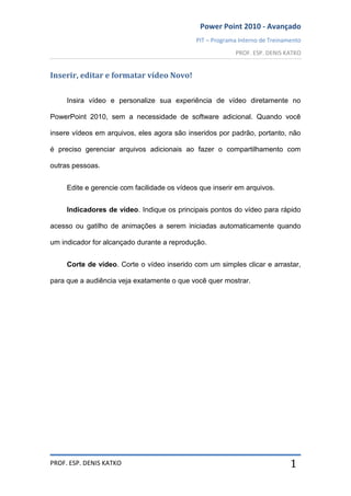 Power Point 2010 - Avançado
PIT – Programa Interno de Treinamento
PROF. ESP. DENIS KATKO
PROF. ESP. DENIS KATKO 1
Inserir, editar e formatar vídeo Novo!
Insira vídeo e personalize sua experiência de vídeo diretamente no
PowerPoint 2010, sem a necessidade de software adicional. Quando você
insere vídeos em arquivos, eles agora são inseridos por padrão, portanto, não
é preciso gerenciar arquivos adicionais ao fazer o compartilhamento com
outras pessoas.
Edite e gerencie com facilidade os vídeos que inserir em arquivos.
Indicadores de vídeo. Indique os principais pontos do vídeo para rápido
acesso ou gatilho de animações a serem iniciadas automaticamente quando
um indicador for alcançado durante a reprodução.
Corte de vídeo. Corte o vídeo inserido com um simples clicar e arrastar,
para que a audiência veja exatamente o que você quer mostrar.
 