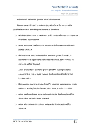 Power Point 2010 - Avançado
PIT – Programa Interno de Treinamento
PROF. ESP. DENIS KATKO
PROF. ESP. DENIS KATKO 21
Formatando elementos gráficos SmartArt individuais
Depois que você inserir um elemento gráfico SmartArt em um slide,
poderá tomar várias medidas para alterar sua aparência:
Adicione mais formas; por exemplo, adicione outra forma a um diagrama
de ciclo ou organograma.
Altere as cores e os efeitos dos elementos de forma em um elemento
gráfico SmartArt.
Redimensione e reposicione todo o elemento gráfico SmartArt, ou
redimensione e reposicione elementos individuais, como formas, no
elemento gráfico SmartArt.
Altere a variante de elemento gráfico SmartArt ou simplesmente
experimente e veja se outra variante de elemento gráfico SmartArt
funciona melhor.
Reorganize o elemento gráfico SmartArt elevando ou rebaixando níveis,
alterando as direções das formas, como setas, e assim por diante.
Altere os elementos de forma individuais dentro do elemento gráfico
SmartArt ou torne-os menor ou maior.
Altere a formatação da fonte do texto dentro do elemento gráfico
SmartArt.
 
