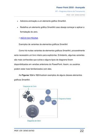 Power Point 2010 - Avançado
PIT – Programa Interno de Treinamento
PROF. ESP. DENIS KATKO
PROF. ESP. DENIS KATKO 22
Adicione animação a um elemento gráfico SmartArt.
Redefina um elemento gráfico SmartArt caso deseje começar a aplicar a
formatação do zero.
INÍCIO DA PÁGINA
Exemplos de variantes de elementos gráficos SmartArt
Como há muitas variantes de elementos gráficos SmartArt, provavelmente
seria necessário um livro inteiro para explicá-las. Entretanto, algumas variantes
são mais conhecidas que outras e alguns tipos de diagrama foram
disponibilizados em versões anteriores do PowerPoint. Assim, os usuários
podem estar mais familiarizados com eles.
As Figuras 12.4 e 12.5 ilustram exemplos de alguns desses elementos
gráficos SmartArt.
 