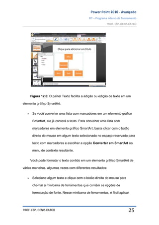 Power Point 2010 - Avançado
PIT – Programa Interno de Treinamento
PROF. ESP. DENIS KATKO
PROF. ESP. DENIS KATKO 25
Figura 12.6: O painel Texto facilita a adição ou edição de texto em um
elemento gráfico SmartArt.
Se você converter uma lista com marcadores em um elemento gráfico
SmartArt, ele já conterá o texto. Para converter uma lista com
marcadores em elemento gráfico SmartArt, basta clicar com o botão
direito do mouse em algum texto selecionado no espaço reservado para
texto com marcadores e escolher a opção Converter em SmartArt no
menu de contexto resultante.
Você pode formatar o texto contido em um elemento gráfico SmartArt de
várias maneiras, algumas vezes com diferentes resultados:
Selecione algum texto e clique com o botão direito do mouse para
chamar a minibarra de ferramentas que contém as opções de
formatação de fonte. Nesse minibarra de ferramentas, é fácil aplicar
 