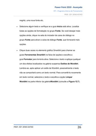 Power Point 2010 - Avançado
PIT – Programa Interno de Treinamento
PROF. ESP. DENIS KATKO
PROF. ESP. DENIS KATKO 26
negrito, uma nova fonte etc.
Selecione algum texto e verifique se a guia Início está ativa. Localize
todas as opções de formatação no grupo Fonte. Se você desejar mais
opções ainda, clique na seta do iniciador de caixa de diálogo no
grupo Fonte para ativar a caixa de diálogo Fonte, que fornecerá mais
opções.
Clique duas vezes no elemento gráfico SmartArt para chamar as
guias Ferramentas SmartArt na faixa de opções e escolha a
guia Formatar para torná-la ativa. Selecione o texto e aplique qualquer
um dos efeitos localizados na galeria suspensa Estilos de WordArt.
Lembre-se, após aplicar um estilo de WordArt, possivelmente o texto
não se comportará como um texto normal. Para convertê-lo novamente
em texto normal, selecione o texto e escolha a opção Limpar
WordArt na parte inferior da galeriaWordArt (consulte a Figura 12.7).
 