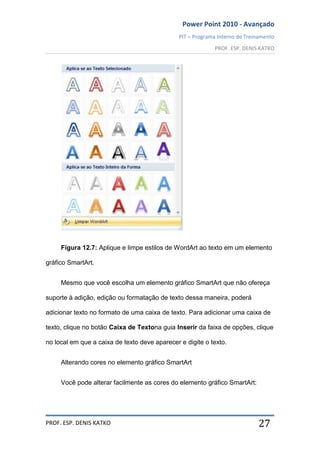 Power Point 2010 - Avançado
PIT – Programa Interno de Treinamento
PROF. ESP. DENIS KATKO
PROF. ESP. DENIS KATKO 27
Figura 12.7: Aplique e limpe estilos de WordArt ao texto em um elemento
gráfico SmartArt.
Mesmo que você escolha um elemento gráfico SmartArt que não ofereça
suporte à adição, edição ou formatação de texto dessa maneira, poderá
adicionar texto no formato de uma caixa de texto. Para adicionar uma caixa de
texto, clique no botão Caixa de Textona guia Inserir da faixa de opções, clique
no local em que a caixa de texto deve aparecer e digite o texto.
Alterando cores no elemento gráfico SmartArt
Você pode alterar facilmente as cores do elemento gráfico SmartArt:
 