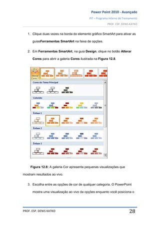 Power Point 2010 - Avançado
PIT – Programa Interno de Treinamento
PROF. ESP. DENIS KATKO
PROF. ESP. DENIS KATKO 28
1. Clique duas vezes na borda do elemento gráfico SmartArt para ativar as
guiasFerramentas SmartArt na faixa de opções.
2. Em Ferramentas SmartArt, na guia Design, clique no botão Alterar
Cores para abrir a galeria Cores ilustrada na Figura 12.8.
Figura 12.8: A galeria Cor apresenta pequenas visualizações que
mostram resultados ao vivo.
3. Escolha entre as opções de cor de qualquer categoria. O PowerPoint
mostra uma visualização ao vivo da opções enquanto você posiciona o
 