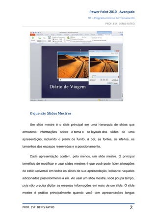 Power Point 2010 - Avançado
PIT – Programa Interno de Treinamento
PROF. ESP. DENIS KATKO
PROF. ESP. DENIS KATKO 2
O que são Slides Mestres
Um slide mestre é o slide principal em uma hierarquia de slides que
armazena informações sobre o tema e os layouts dos slides de uma
apresentação, incluindo o plano de fundo, a cor, as fontes, os efeitos, os
tamanhos dos espaços reservados e o posicionamento.
Cada apresentação contém, pelo menos, um slide mestre. O principal
benefício de modificar e usar slides mestres é que você pode fazer alterações
de estilo universal em todos os slides de sua apresentação, inclusive naqueles
adicionados posteriormente a ela. Ao usar um slide mestre, você poupa tempo,
pois não precisa digitar as mesmas informações em mais de um slide. O slide
mestre é prático principalmente quando você tem apresentações longas
 