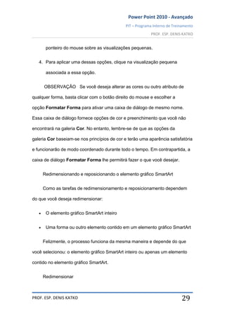 Power Point 2010 - Avançado
PIT – Programa Interno de Treinamento
PROF. ESP. DENIS KATKO
PROF. ESP. DENIS KATKO 29
ponteiro do mouse sobre as visualizações pequenas.
4. Para aplicar uma dessas opções, clique na visualização pequena
associada a essa opção.
OBSERVAÇÃO Se você deseja alterar as cores ou outro atributo de
qualquer forma, basta clicar com o botão direito do mouse e escolher a
opção Formatar Forma para ativar uma caixa de diálogo de mesmo nome.
Essa caixa de diálogo fornece opções de cor e preenchimento que você não
encontrará na galeria Cor. No entanto, lembre-se de que as opções da
galeria Cor baseiam-se nos princípios de cor e terão uma aparência satisfatória
e funcionarão de modo coordenado durante todo o tempo. Em contrapartida, a
caixa de diálogo Formatar Forma lhe permitirá fazer o que você desejar.
Redimensionando e reposicionando o elemento gráfico SmartArt
Como as tarefas de redimensionamento e reposicionamento dependem
do que você deseja redimensionar:
O elemento gráfico SmartArt inteiro
Uma forma ou outro elemento contido em um elemento gráfico SmartArt
Felizmente, o processo funciona da mesma maneira e depende do que
você selecionou: o elemento gráfico SmartArt inteiro ou apenas um elemento
contido no elemento gráfico SmartArt.
Redimensionar
 